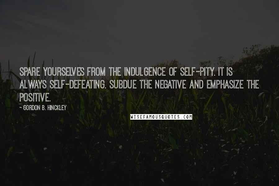 Gordon B. Hinckley Quotes: Spare yourselves from the indulgence of self-pity. It is always self-defeating. Subdue the negative and emphasize the positive.