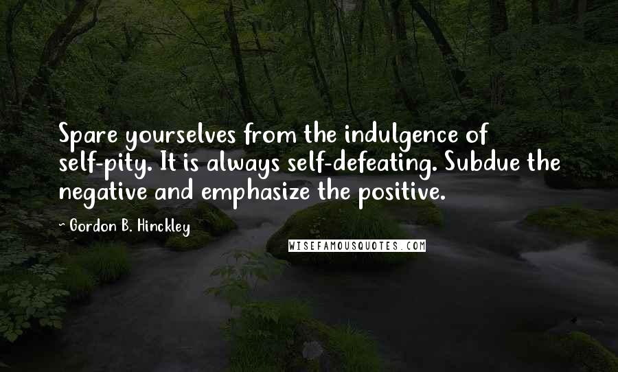Gordon B. Hinckley Quotes: Spare yourselves from the indulgence of self-pity. It is always self-defeating. Subdue the negative and emphasize the positive.