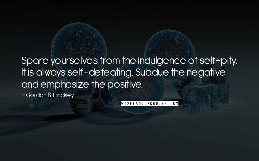 Gordon B. Hinckley Quotes: Spare yourselves from the indulgence of self-pity. It is always self-defeating. Subdue the negative and emphasize the positive.