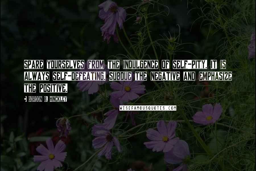 Gordon B. Hinckley Quotes: Spare yourselves from the indulgence of self-pity. It is always self-defeating. Subdue the negative and emphasize the positive.