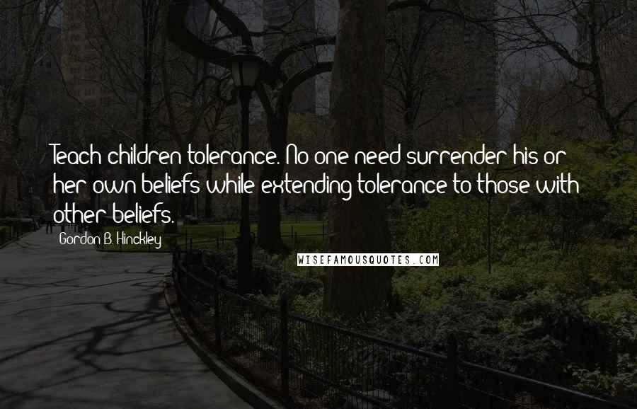 Gordon B. Hinckley Quotes: Teach children tolerance. No one need surrender his or her own beliefs while extending tolerance to those with other beliefs.