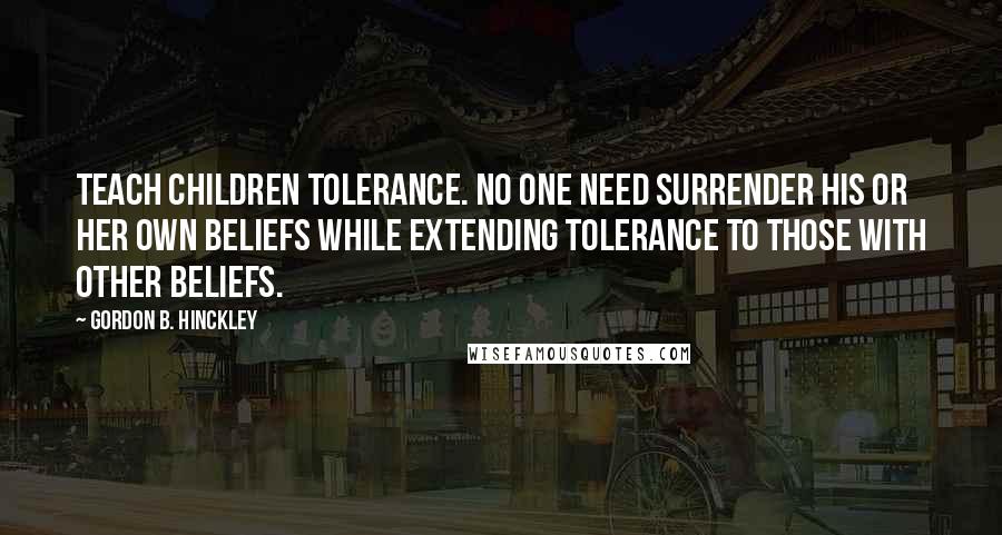 Gordon B. Hinckley Quotes: Teach children tolerance. No one need surrender his or her own beliefs while extending tolerance to those with other beliefs.