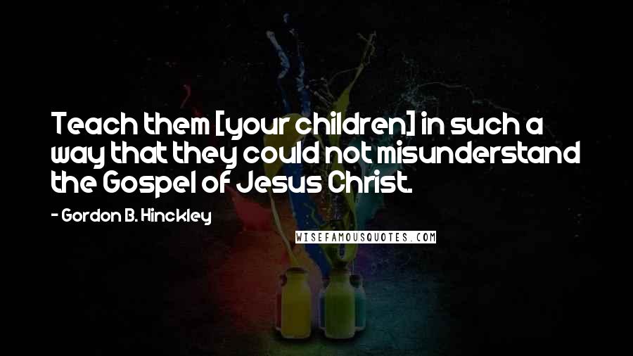 Gordon B. Hinckley Quotes: Teach them [your children] in such a way that they could not misunderstand the Gospel of Jesus Christ.