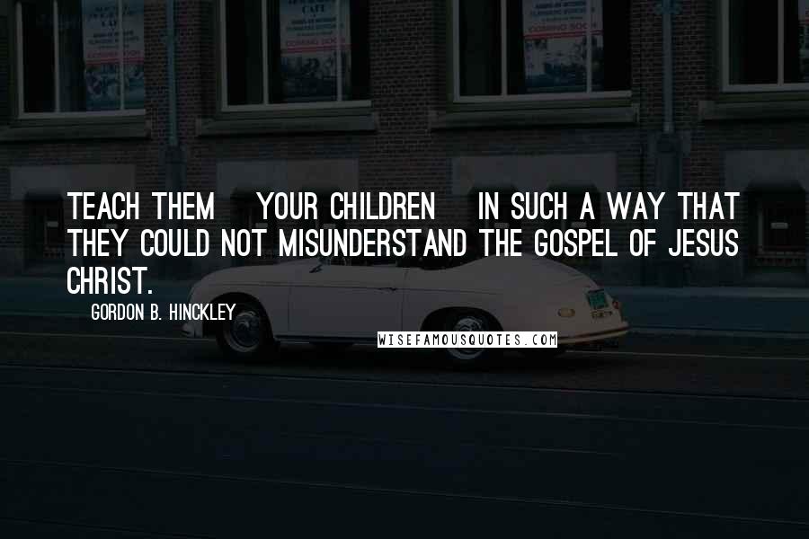 Gordon B. Hinckley Quotes: Teach them [your children] in such a way that they could not misunderstand the Gospel of Jesus Christ.