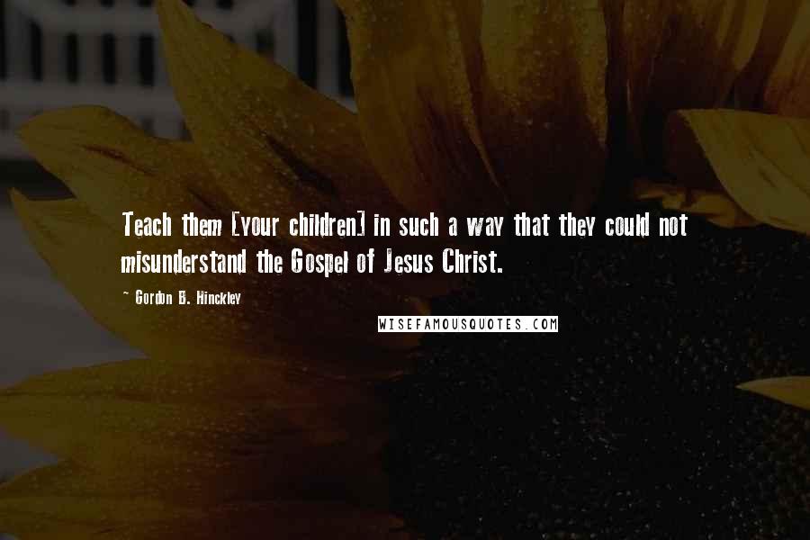 Gordon B. Hinckley Quotes: Teach them [your children] in such a way that they could not misunderstand the Gospel of Jesus Christ.