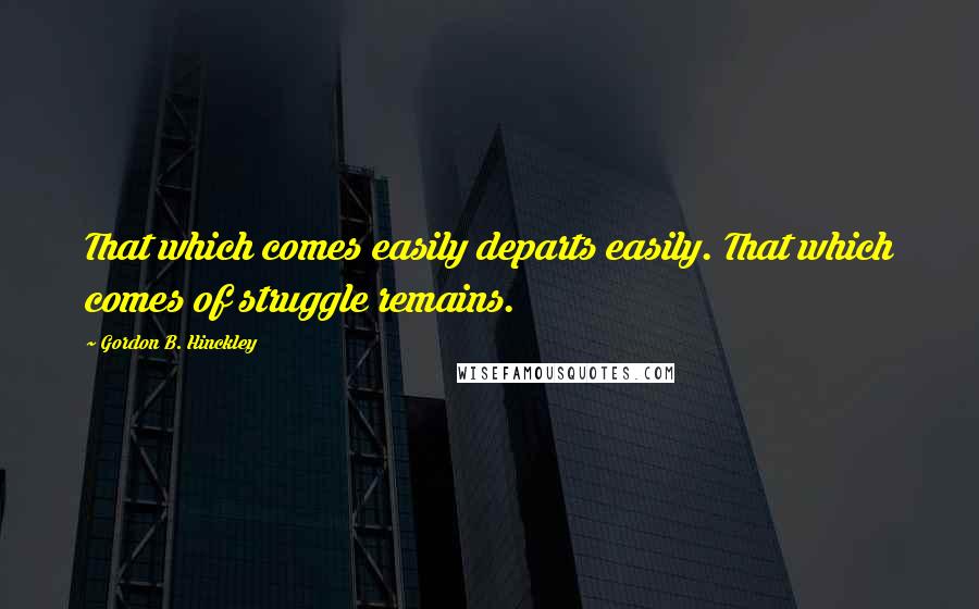 Gordon B. Hinckley Quotes: That which comes easily departs easily. That which comes of struggle remains.