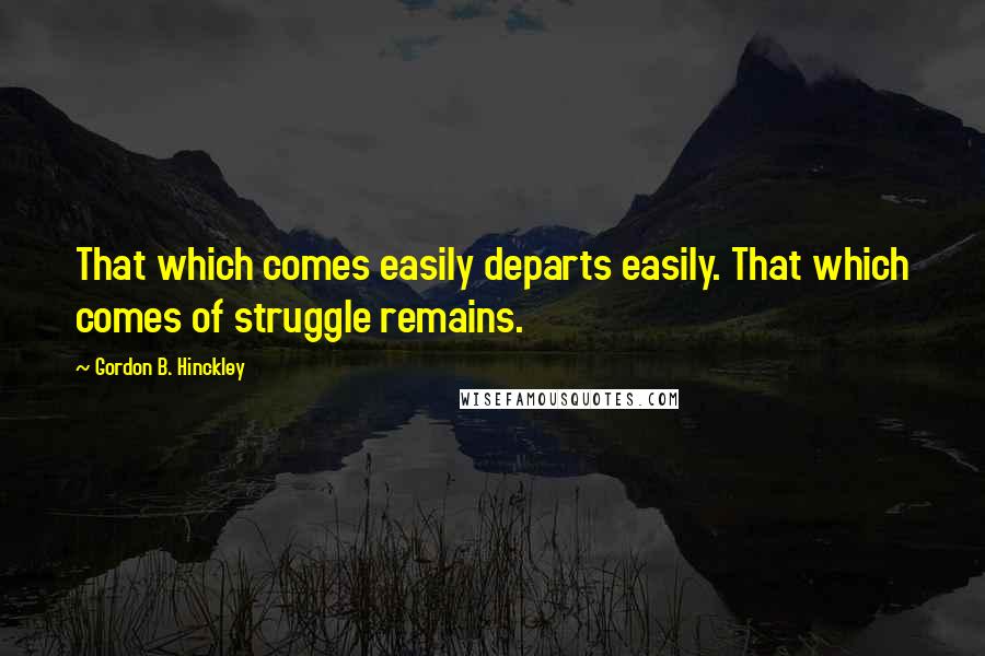 Gordon B. Hinckley Quotes: That which comes easily departs easily. That which comes of struggle remains.