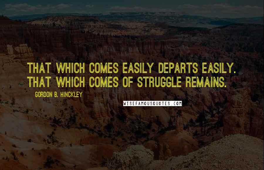 Gordon B. Hinckley Quotes: That which comes easily departs easily. That which comes of struggle remains.