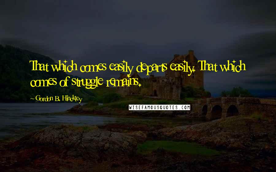 Gordon B. Hinckley Quotes: That which comes easily departs easily. That which comes of struggle remains.