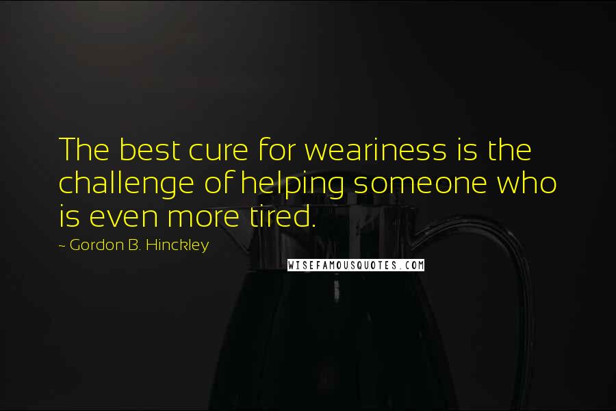 Gordon B. Hinckley Quotes: The best cure for weariness is the challenge of helping someone who is even more tired.