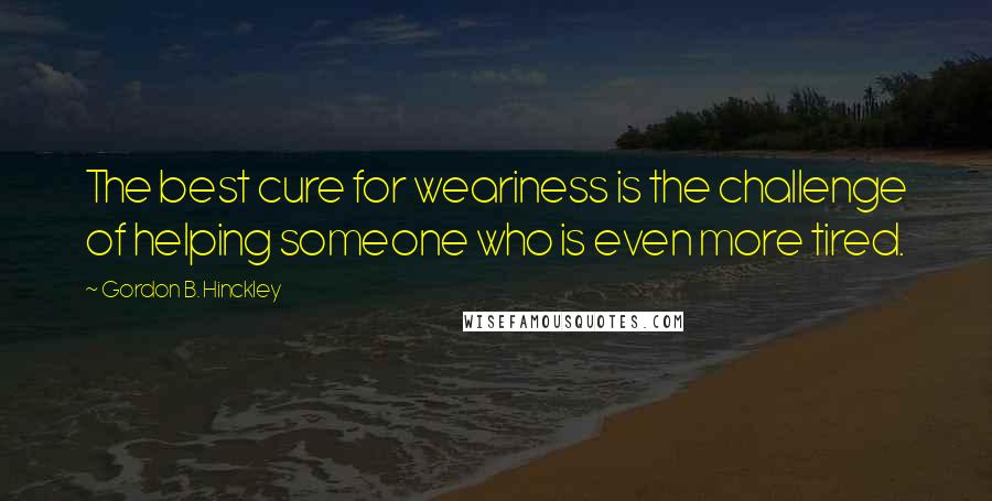 Gordon B. Hinckley Quotes: The best cure for weariness is the challenge of helping someone who is even more tired.