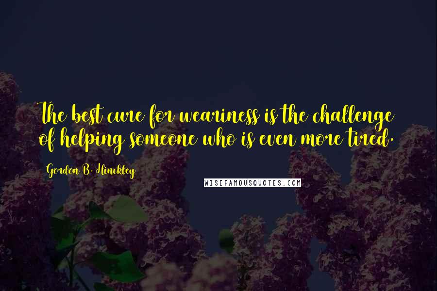 Gordon B. Hinckley Quotes: The best cure for weariness is the challenge of helping someone who is even more tired.