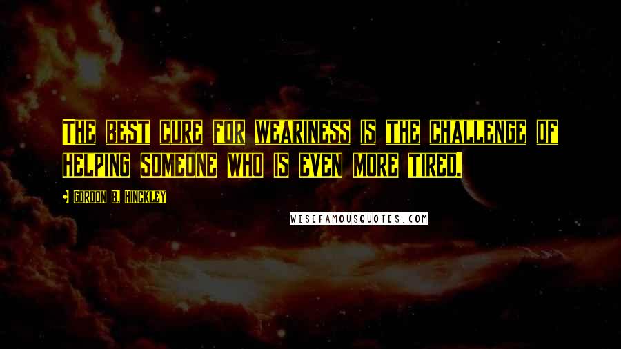 Gordon B. Hinckley Quotes: The best cure for weariness is the challenge of helping someone who is even more tired.