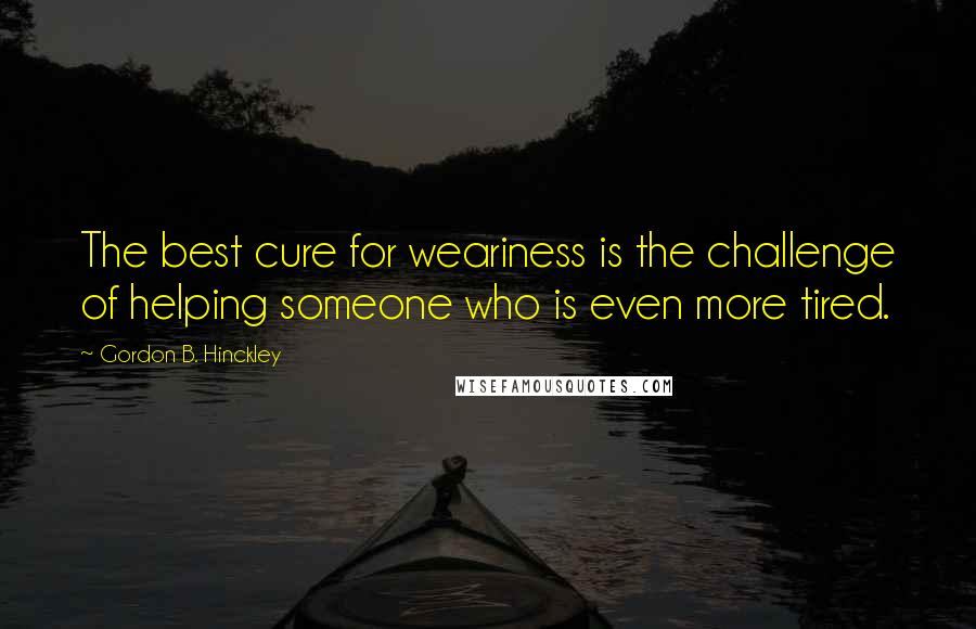 Gordon B. Hinckley Quotes: The best cure for weariness is the challenge of helping someone who is even more tired.