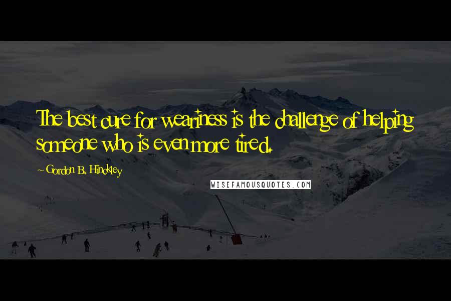 Gordon B. Hinckley Quotes: The best cure for weariness is the challenge of helping someone who is even more tired.