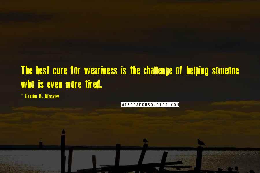 Gordon B. Hinckley Quotes: The best cure for weariness is the challenge of helping someone who is even more tired.