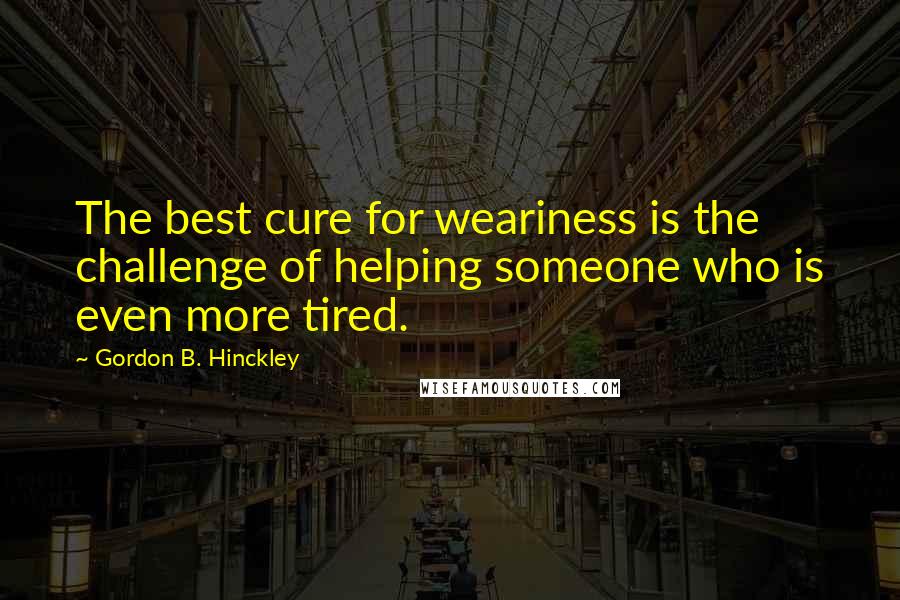 Gordon B. Hinckley Quotes: The best cure for weariness is the challenge of helping someone who is even more tired.