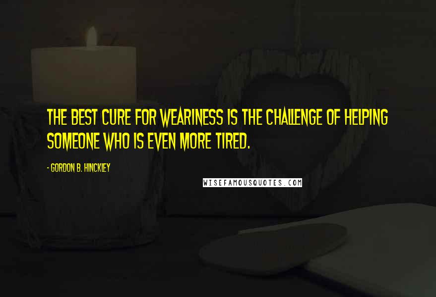 Gordon B. Hinckley Quotes: The best cure for weariness is the challenge of helping someone who is even more tired.