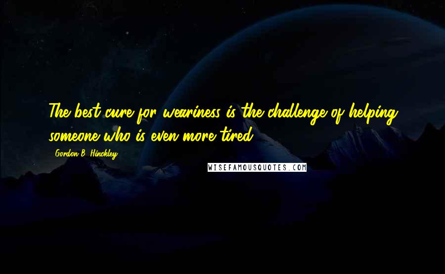 Gordon B. Hinckley Quotes: The best cure for weariness is the challenge of helping someone who is even more tired.