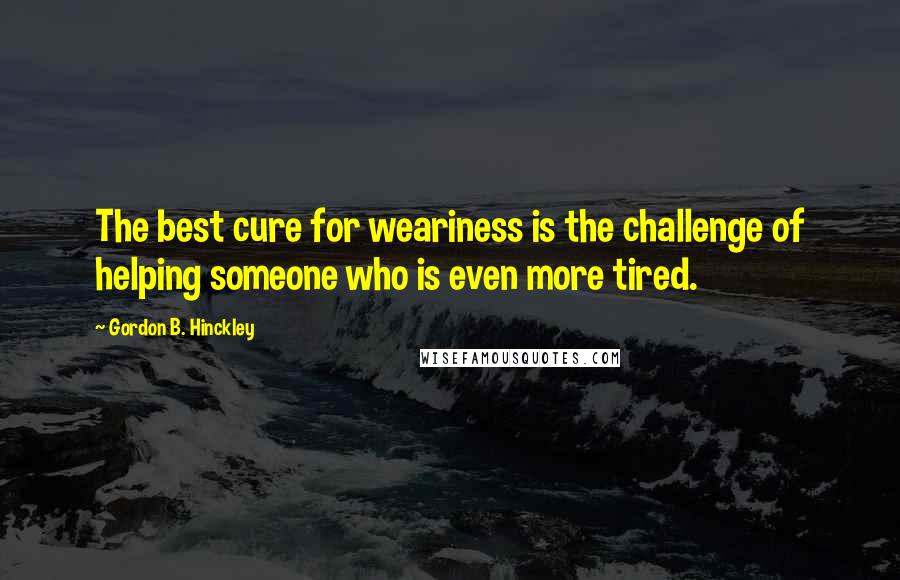 Gordon B. Hinckley Quotes: The best cure for weariness is the challenge of helping someone who is even more tired.