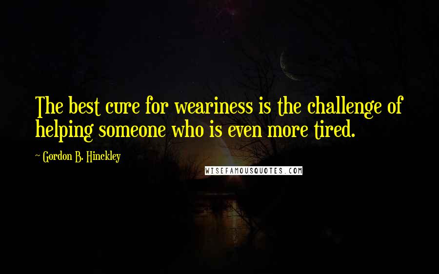 Gordon B. Hinckley Quotes: The best cure for weariness is the challenge of helping someone who is even more tired.