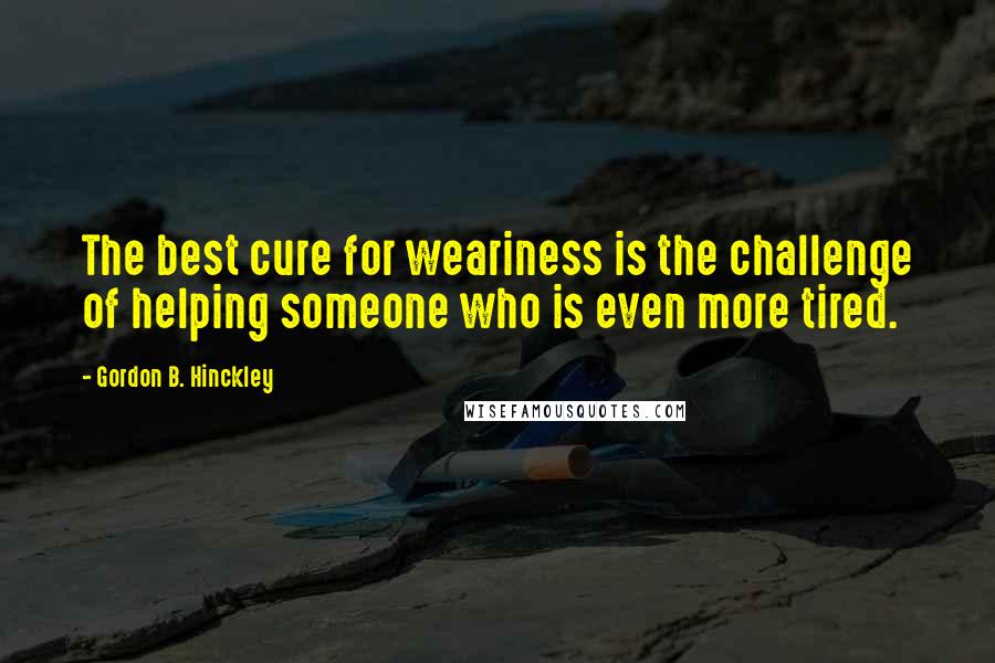 Gordon B. Hinckley Quotes: The best cure for weariness is the challenge of helping someone who is even more tired.