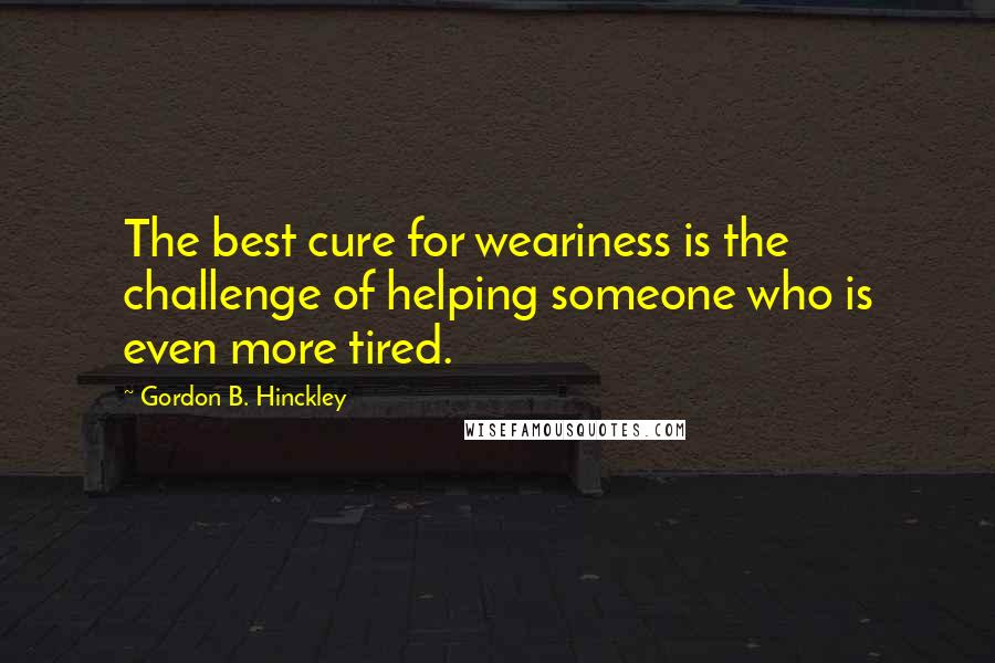 Gordon B. Hinckley Quotes: The best cure for weariness is the challenge of helping someone who is even more tired.