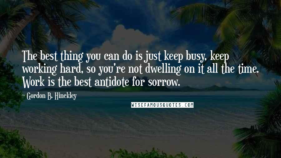 Gordon B. Hinckley Quotes: The best thing you can do is just keep busy, keep working hard, so you're not dwelling on it all the time. Work is the best antidote for sorrow.