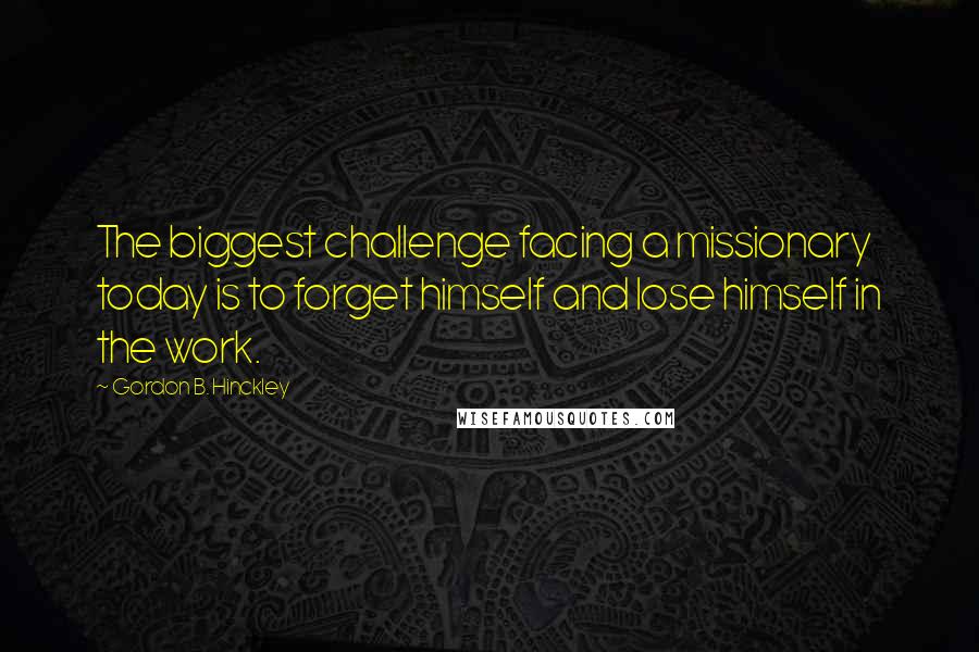 Gordon B. Hinckley Quotes: The biggest challenge facing a missionary today is to forget himself and lose himself in the work.