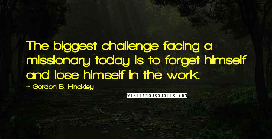 Gordon B. Hinckley Quotes: The biggest challenge facing a missionary today is to forget himself and lose himself in the work.