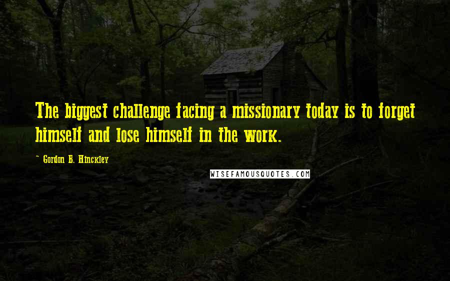 Gordon B. Hinckley Quotes: The biggest challenge facing a missionary today is to forget himself and lose himself in the work.