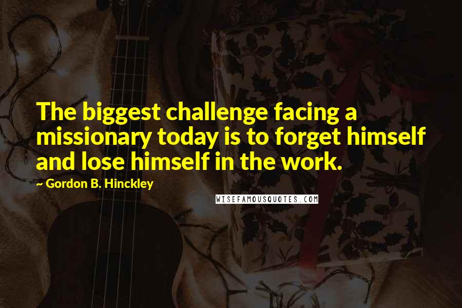 Gordon B. Hinckley Quotes: The biggest challenge facing a missionary today is to forget himself and lose himself in the work.