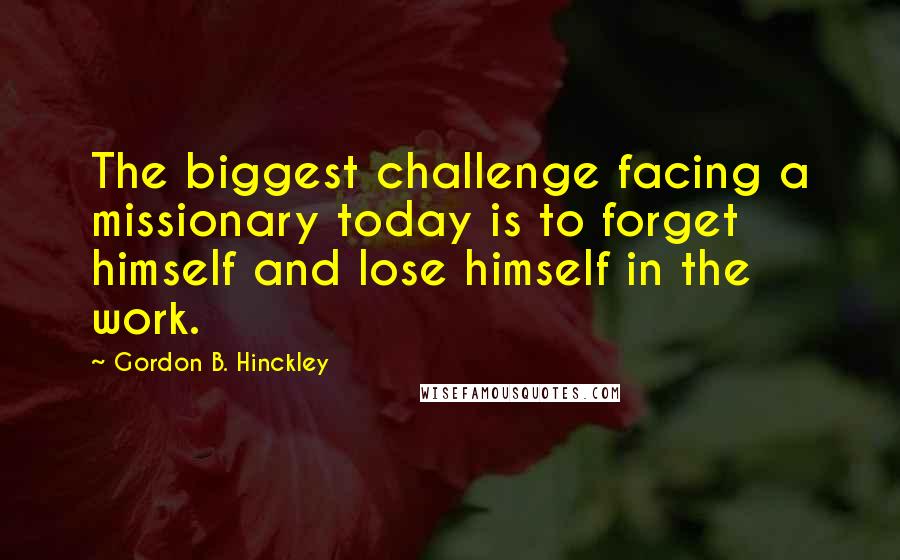 Gordon B. Hinckley Quotes: The biggest challenge facing a missionary today is to forget himself and lose himself in the work.