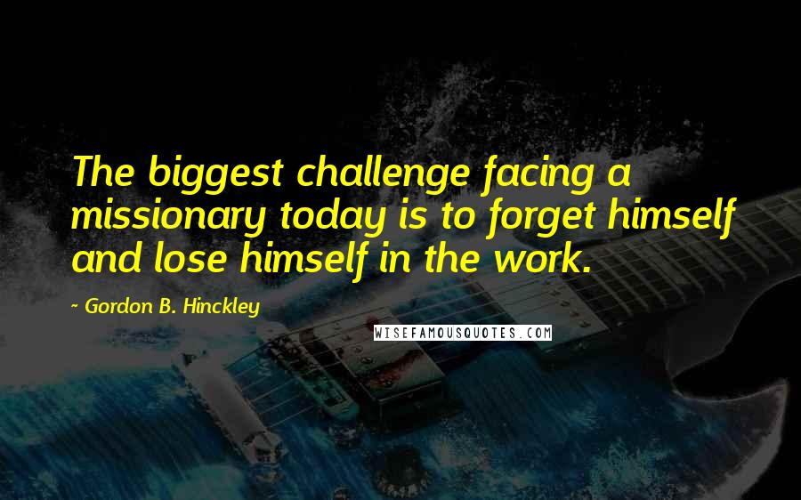 Gordon B. Hinckley Quotes: The biggest challenge facing a missionary today is to forget himself and lose himself in the work.