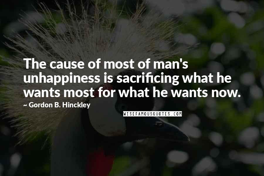 Gordon B. Hinckley Quotes: The cause of most of man's unhappiness is sacrificing what he wants most for what he wants now.