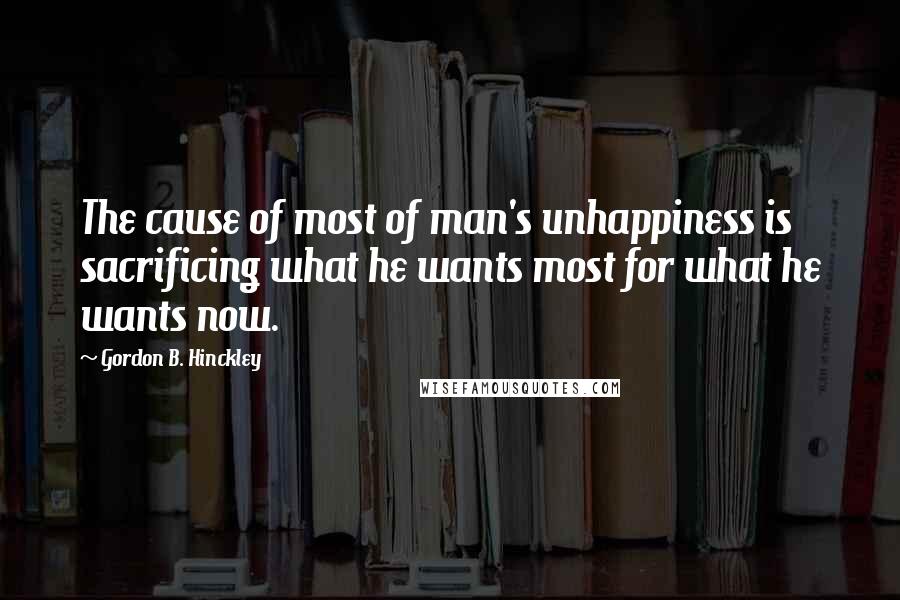 Gordon B. Hinckley Quotes: The cause of most of man's unhappiness is sacrificing what he wants most for what he wants now.