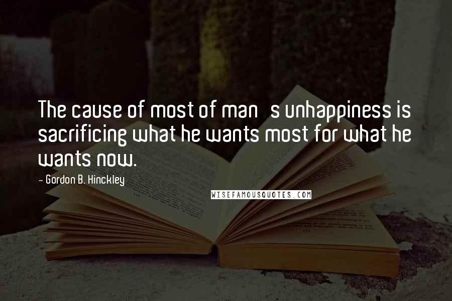 Gordon B. Hinckley Quotes: The cause of most of man's unhappiness is sacrificing what he wants most for what he wants now.