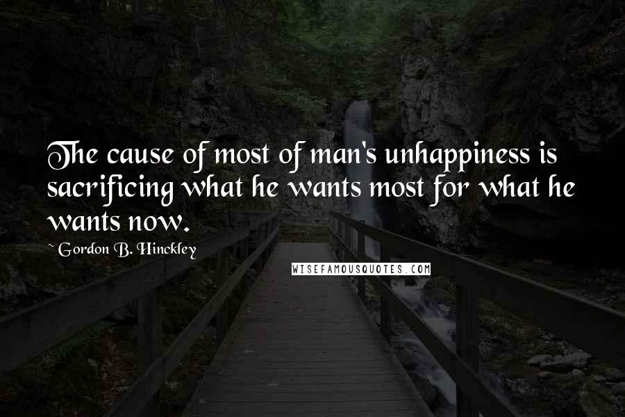 Gordon B. Hinckley Quotes: The cause of most of man's unhappiness is sacrificing what he wants most for what he wants now.