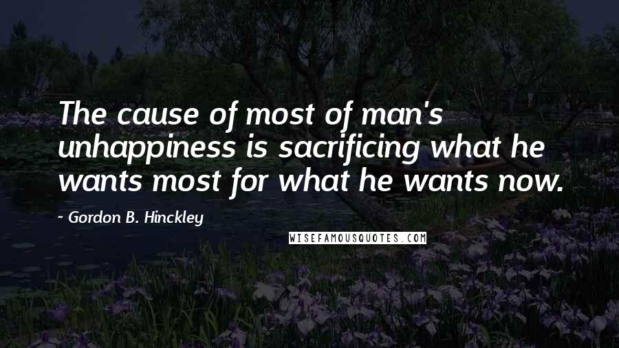 Gordon B. Hinckley Quotes: The cause of most of man's unhappiness is sacrificing what he wants most for what he wants now.