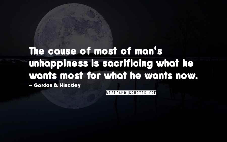 Gordon B. Hinckley Quotes: The cause of most of man's unhappiness is sacrificing what he wants most for what he wants now.