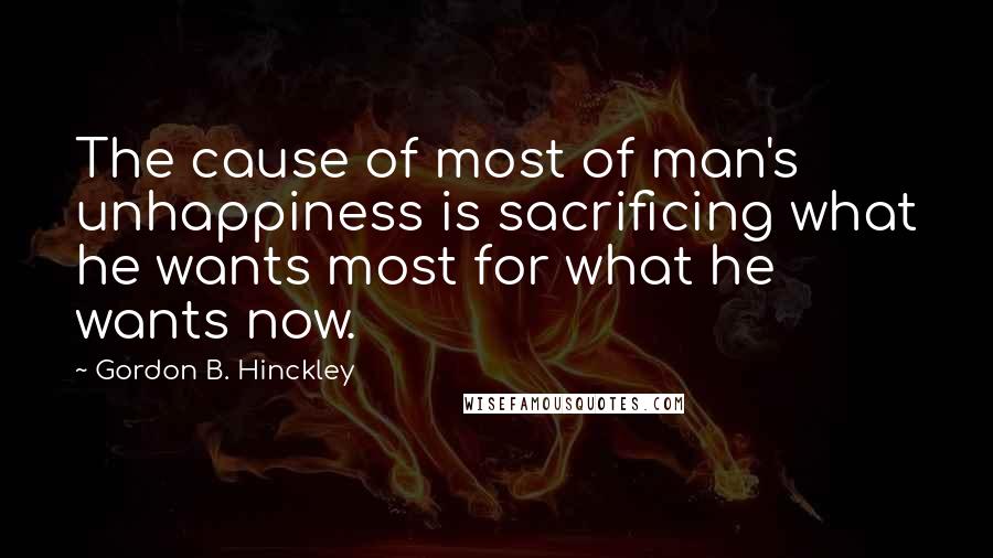 Gordon B. Hinckley Quotes: The cause of most of man's unhappiness is sacrificing what he wants most for what he wants now.