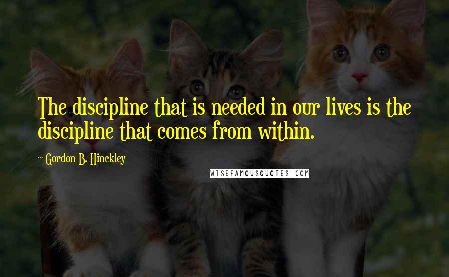 Gordon B. Hinckley Quotes: The discipline that is needed in our lives is the discipline that comes from within.