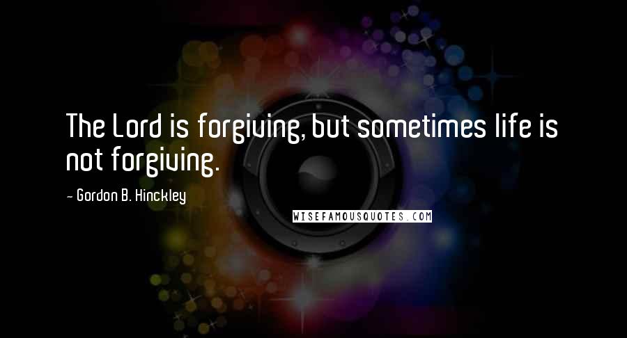 Gordon B. Hinckley Quotes: The Lord is forgiving, but sometimes life is not forgiving.