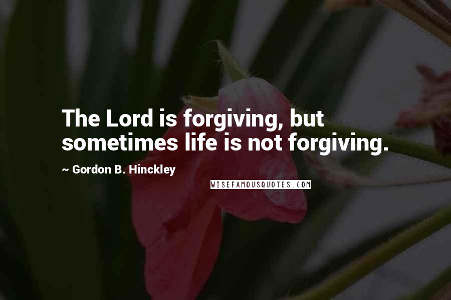 Gordon B. Hinckley Quotes: The Lord is forgiving, but sometimes life is not forgiving.