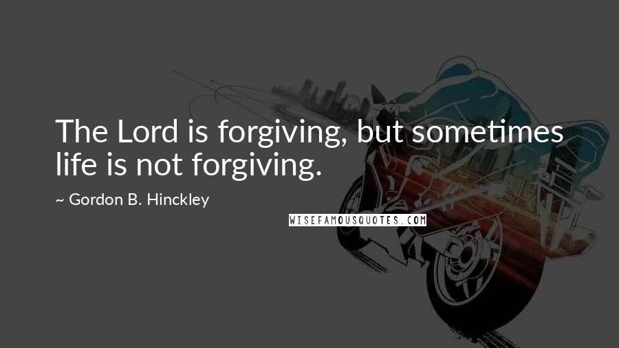 Gordon B. Hinckley Quotes: The Lord is forgiving, but sometimes life is not forgiving.