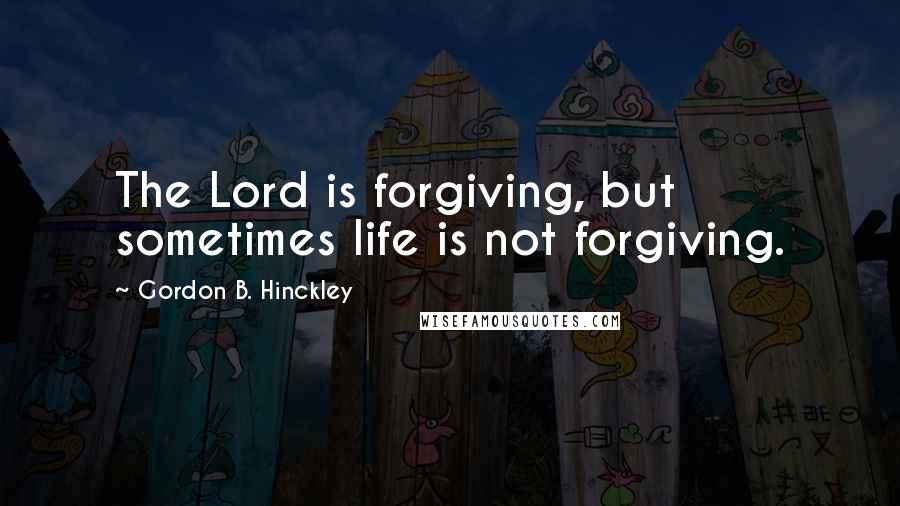 Gordon B. Hinckley Quotes: The Lord is forgiving, but sometimes life is not forgiving.