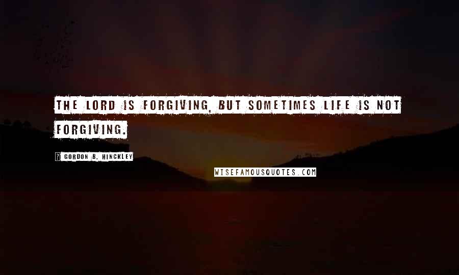 Gordon B. Hinckley Quotes: The Lord is forgiving, but sometimes life is not forgiving.