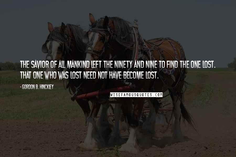 Gordon B. Hinckley Quotes: The Savior of all mankind left the ninety and nine to find the one lost. That one who was lost need not have become lost.