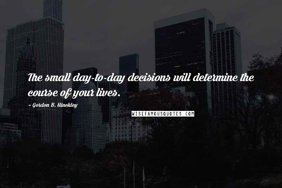 Gordon B. Hinckley Quotes: The small day-to-day decisions will determine the course of your lives.