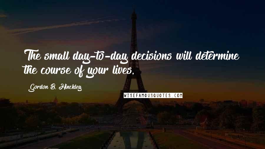 Gordon B. Hinckley Quotes: The small day-to-day decisions will determine the course of your lives.